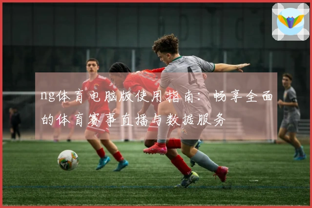 ng体育电脑版使用指南：畅享全面的体育赛事直播与数据服务
