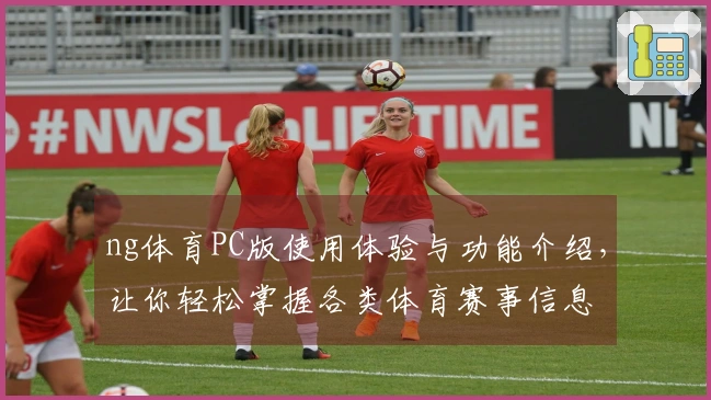 ng体育PC版使用体验与功能介绍，让你轻松掌握各类体育赛事信息