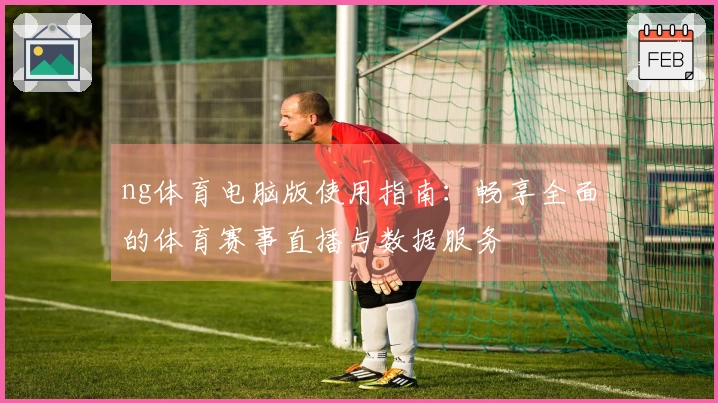 ng体育电脑版使用指南：畅享全面的体育赛事直播与数据服务